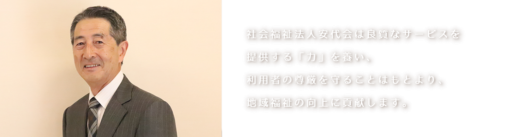 社会福祉法人安代会は良質なサービスを提供する「力」を養い、利用者の尊厳を守ることはもとより、地域福祉の向上に貢献します。