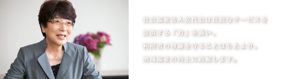 社会福祉法人安代会は良質なサービスを提供する「力」を養い、利用者の尊厳を守ることはもとより、地域福祉の向上に貢献します。