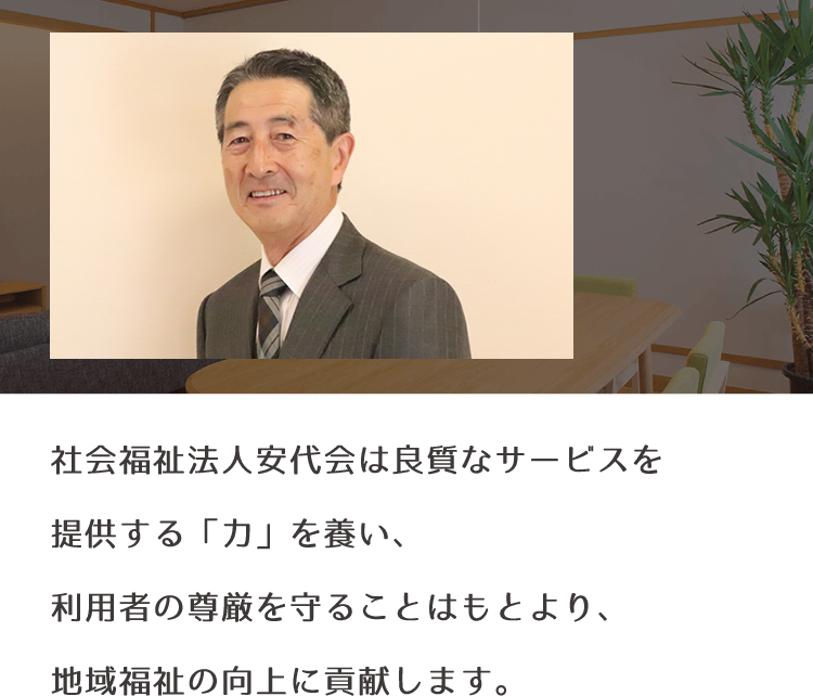 社会福祉法人安代会は良質なサービスを提供する「力」を養い、利用者の尊厳を守ることはもとより、地域福祉の向上に貢献します。