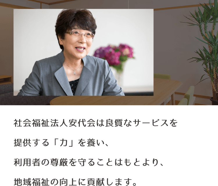 社会福祉法人安代会は良質なサービスを提供する「力」を養い、利用者の尊厳を守ることはもとより、地域福祉の向上に貢献します。